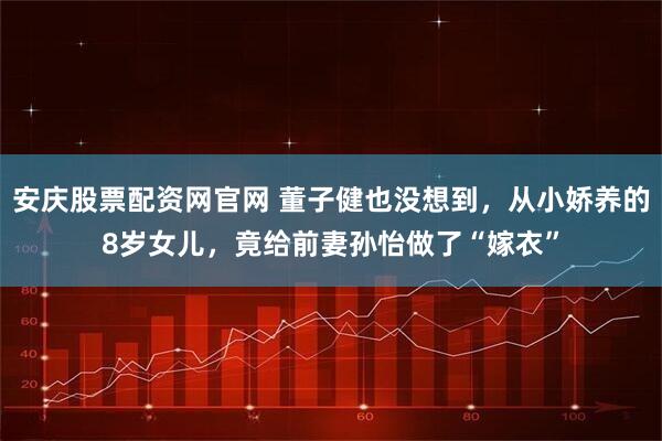 安庆股票配资网官网 董子健也没想到，从小娇养的8岁女儿，竟给前妻孙怡做了“嫁衣”