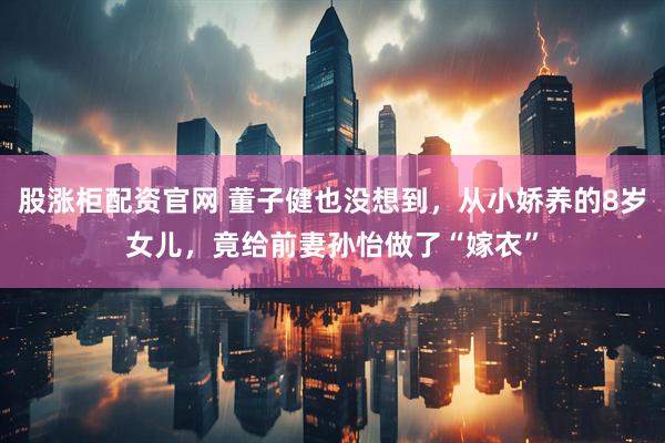股涨柜配资官网 董子健也没想到，从小娇养的8岁女儿，竟给前妻孙怡做了“嫁衣”