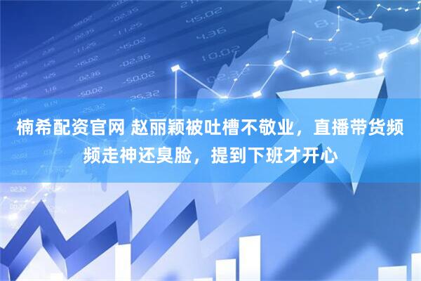 楠希配资官网 赵丽颖被吐槽不敬业，直播带货频频走神还臭脸，提到下班才开心