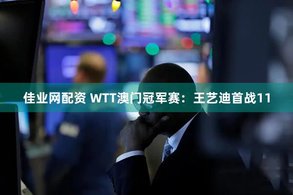 佳业网配资 WTT澳门冠军赛：王艺迪首战11