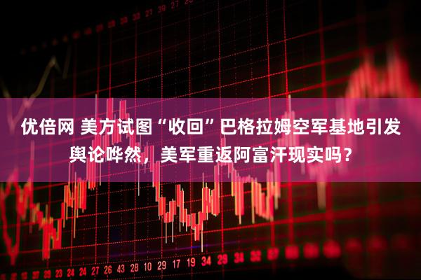 优倍网 美方试图“收回”巴格拉姆空军基地引发舆论哗然，美军重返阿富汗现实吗？