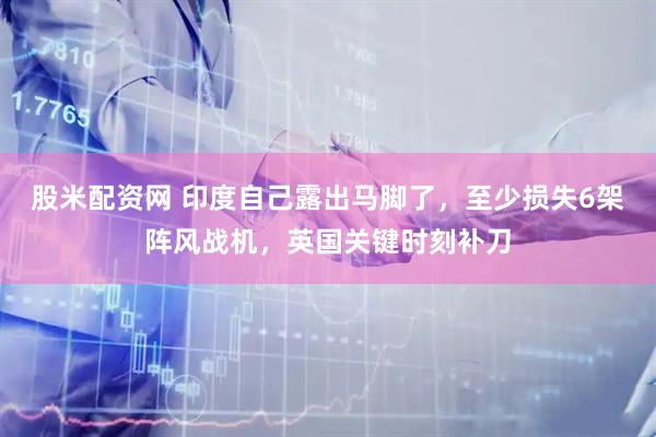 股米配资网 印度自己露出马脚了，至少损失6架阵风战机，英国关键时刻补刀