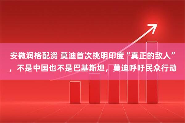 安微润格配资 莫迪首次挑明印度“真正的敌人”，不是中国也不是巴基斯坦，莫迪呼吁民众行动