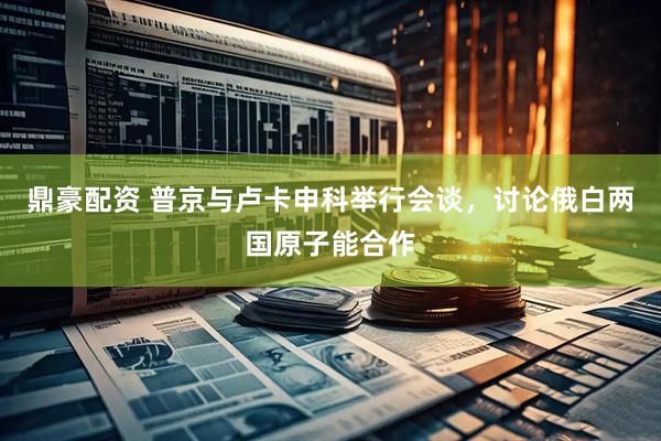 鼎豪配资 普京与卢卡申科举行会谈，讨论俄白两国原子能合作