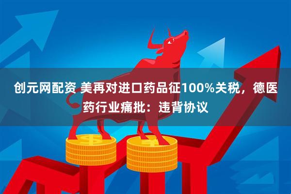 创元网配资 美再对进口药品征100%关税，德医药行业痛批：违背协议