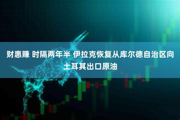 财惠赚 时隔两年半 伊拉克恢复从库尔德自治区向土耳其出口原油
