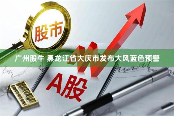 广州股牛 黑龙江省大庆市发布大风蓝色预警