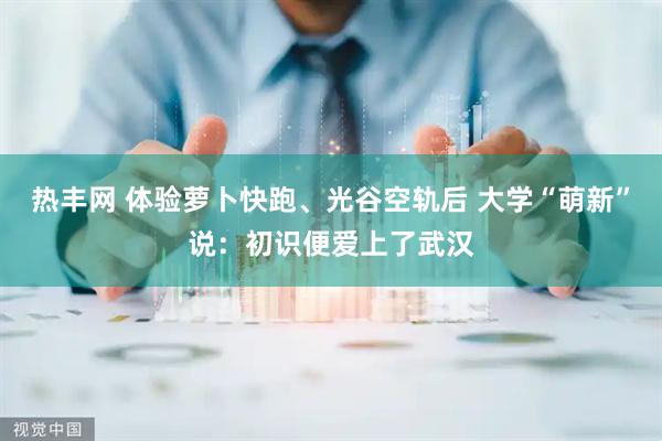 热丰网 体验萝卜快跑、光谷空轨后 大学“萌新”说：初识便爱上了武汉