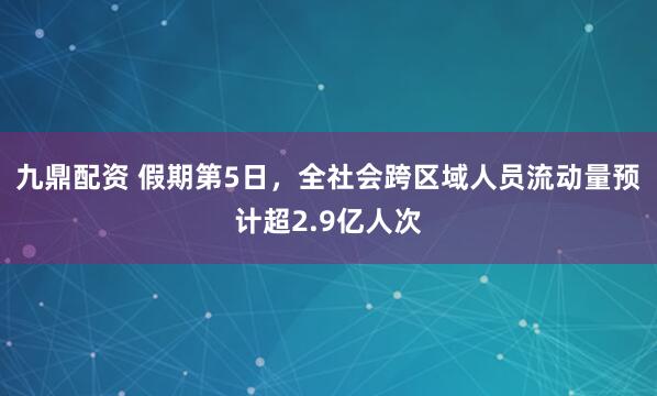 九鼎配资 假期第5日，全社会跨区域人员流动量预计超2.9亿人次