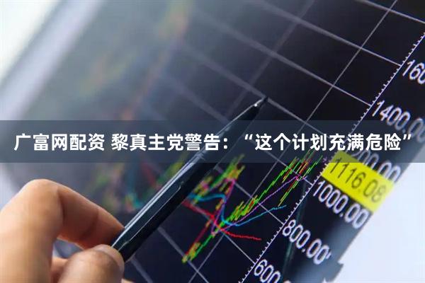 广富网配资 黎真主党警告：“这个计划充满危险”