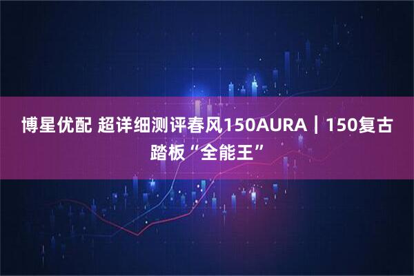 博星优配 超详细测评春风150AURA︱150复古踏板“全能王”