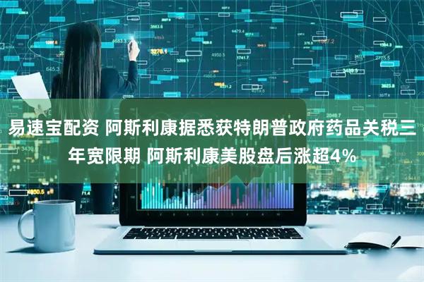 易速宝配资 阿斯利康据悉获特朗普政府药品关税三年宽限期 阿斯利康美股盘后涨超4%