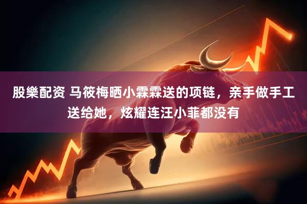 股樂配资 马筱梅晒小霖霖送的项链，亲手做手工送给她，炫耀连汪小菲都没有