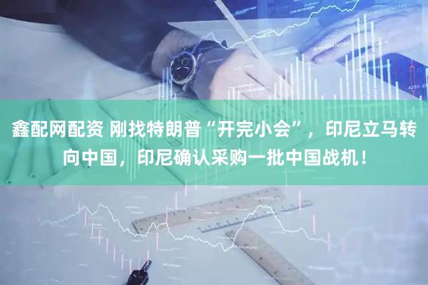 鑫配网配资 刚找特朗普“开完小会”，印尼立马转向中国，印尼确认采购一批中国战机！