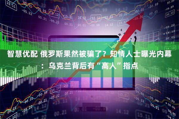 智慧优配 俄罗斯果然被骗了？知情人士曝光内幕：乌克兰背后有“高人”指点
