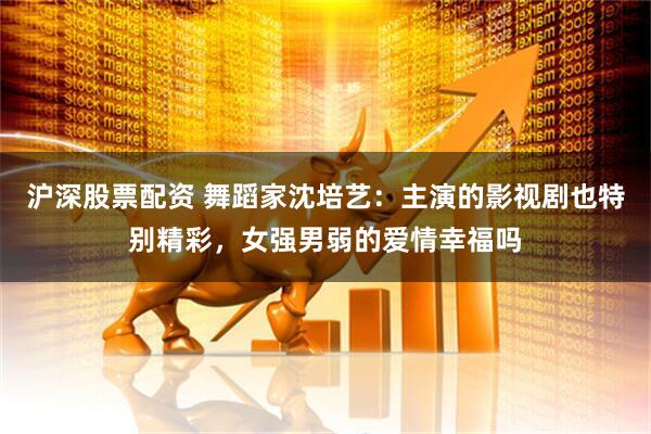沪深股票配资 舞蹈家沈培艺：主演的影视剧也特别精彩，女强男弱的爱情幸福吗