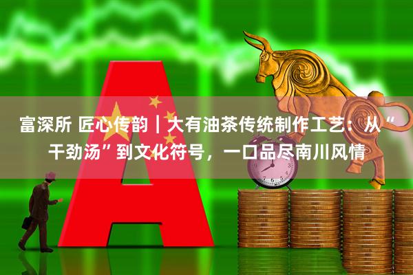富深所 匠心传韵︱大有油茶传统制作工艺：从“干劲汤”到文化符号，一口品尽南川风情