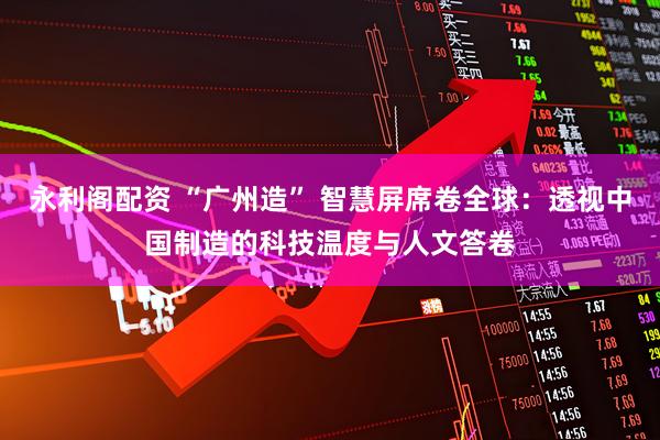 永利阁配资 “广州造” 智慧屏席卷全球:透视中国制造的科技温度与人文答卷
