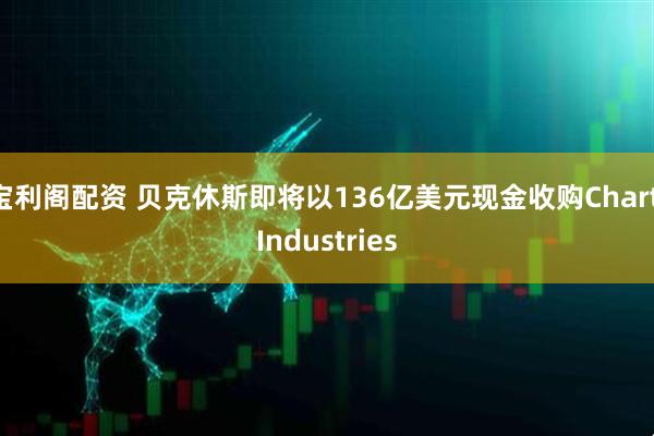 宝利阁配资 贝克休斯即将以136亿美元现金收购Chart Industries