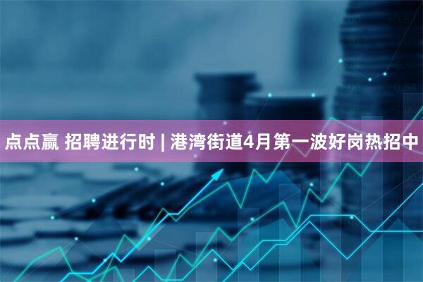 点点赢 招聘进行时 | 港湾街道4月第一波好岗热招中